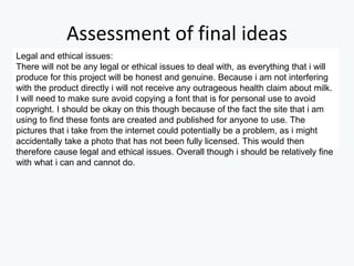 Assessment of final ideas
Legal and ethical issues:
There will not be any legal or ethical issues to deal with, as everything that i will
produce for this project will be honest and genuine. Because i am not interfering
with the product directly i will not receive any outrageous health claim about milk.
I will need to make sure avoid copying a font that is for personal use to avoid
copyright. I should be okay on this though because of the fact the site that i am
using to find these fonts are created and published for anyone to use. The
pictures that i take from the internet could potentially be a problem, as i might
accidentally take a photo that has not been fully licensed. This would then
therefore cause legal and ethical issues. Overall though i should be relatively fine
with what i can and cannot do.
 