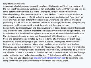 Competition/Market research:
In terms of who is in competition with my client, this is quite a difficult one because of
the fact that freelance dairy workers are not a saturated market. 30/40 years ago this list
could potentially be endless due to the severe popularity of milk home delivery.
Nowadays though. The main competition is most likely to come from supermarkets as
they provide a wide variety of milk including soya, whole and skimmed. Places such as
Tesco and Asda also sell different brands such as Cravendale and Danone. This could
potentially make it difficult for my client to hold an advantage, but due to being the only
company to sell free range milk in York, he could just therefore do that.
Currently the businesses layout and design work is very basic. Despite saying this it is still
very effective due to the most important and necessary information being on there. This
includes contacts details such as a phone number, email address and website reference.
My clients current colour scheme mainly consists of white black and green, with his
flyers and personal van dominated by these. In terms of advertising, my client pays
facebook to promote his page to get a wider audience to recognise who he and his
business are. When it comes to advertising, my client sends out flyers and leaflets
through people's doors telling everyone why his company should be their first choice for
milk. In terms of my competitions advertising and promotion, no freelance dairy workers
can afford to put out a tv advert, so they instead look to promote their business through
social media sites such as facebook and twitter. THis is also something that my client
does. They also use sites such as http://www.findmeamilkman.net/ to help make their
company known and allows customers to find them and contact them.
 