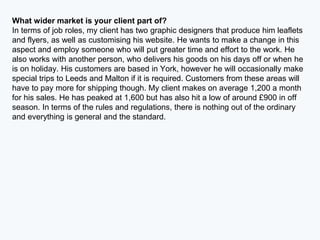What wider market is your client part of?
In terms of job roles, my client has two graphic designers that produce him leaflets
and flyers, as well as customising his website. He wants to make a change in this
aspect and employ someone who will put greater time and effort to the work. He
also works with another person, who delivers his goods on his days off or when he
is on holiday. His customers are based in York, however he will occasionally make
special trips to Leeds and Malton if it is required. Customers from these areas will
have to pay more for shipping though. My client makes on average 1,200 a month
for his sales. He has peaked at 1,600 but has also hit a low of around £900 in off
season. In terms of the rules and regulations, there is nothing out of the ordinary
and everything is general and the standard.
 