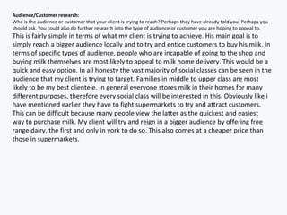 Audience/Customer research:
Who is the audience or customer that your client is trying to reach? Perhaps they have already told you. Perhaps you
should ask. You could also do further research into the type of audience or customer you are hoping to appeal to.
This is fairly simple in terms of what my client is trying to achieve. His main goal is to
simply reach a bigger audience locally and to try and entice customers to buy his milk. In
terms of specific types of audience, people who are incapable of going to the shop and
buying milk themselves are most likely to appeal to milk home delivery. This would be a
quick and easy option. In all honesty the vast majority of social classes can be seen in the
audience that my client is trying to target. Families in middle to upper class are most
likely to be my best clientele. In general everyone stores milk in their homes for many
different purposes, therefore every social class will be interested in this. Obviously like i
have mentioned earlier they have to fight supermarkets to try and attract customers.
This can be difficult because many people view the latter as the quickest and easiest
way to purchase milk. My client will try and reign in a bigger audience by offering free
range dairy, the first and only in york to do so. This also comes at a cheaper price than
those in supermarkets.
 