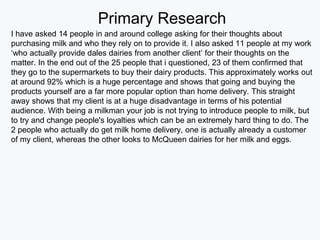 Primary Research
I have asked 14 people in and around college asking for their thoughts about
purchasing milk and who they rely on to provide it. I also asked 11 people at my work
‘who actually provide dales dairies from another client’ for their thoughts on the
matter. In the end out of the 25 people that i questioned, 23 of them confirmed that
they go to the supermarkets to buy their dairy products. This approximately works out
at around 92% which is a huge percentage and shows that going and buying the
products yourself are a far more popular option than home delivery. This straight
away shows that my client is at a huge disadvantage in terms of his potential
audience. With being a milkman your job is not trying to introduce people to milk, but
to try and change people's loyalties which can be an extremely hard thing to do. The
2 people who actually do get milk home delivery, one is actually already a customer
of my client, whereas the other looks to McQueen dairies for her milk and eggs.
 