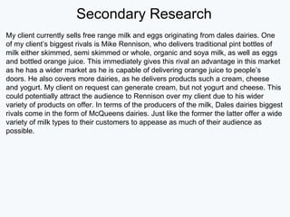 Secondary Research
My client currently sells free range milk and eggs originating from dales dairies. One
of my client’s biggest rivals is Mike Rennison, who delivers traditional pint bottles of
milk either skimmed, semi skimmed or whole, organic and soya milk, as well as eggs
and bottled orange juice. This immediately gives this rival an advantage in this market
as he has a wider market as he is capable of delivering orange juice to people’s
doors. He also covers more dairies, as he delivers products such a cream, cheese
and yogurt. My client on request can generate cream, but not yogurt and cheese. This
could potentially attract the audience to Rennison over my client due to his wider
variety of products on offer. In terms of the producers of the milk, Dales dairies biggest
rivals come in the form of McQueens dairies. Just like the former the latter offer a wide
variety of milk types to their customers to appease as much of their audience as
possible.
 