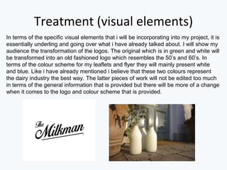 Treatment (visual elements)
In terms of the specific visual elements that i will be incorporating into my project, it is
essentially underling and going over what i have already talked about. I will show my
audience the transformation of the logos. The original which is in green and white will
be transformed into an old fashioned logo which resembles the 50’s and 60’s. In
terms of the colour scheme for my leaflets and flyer they will mainly present white
and blue. Like i have already mentioned i believe that these two colours represent
the dairy industry the best way. The latter pieces of work will not be edited too much
in terms of the general information that is provided but there will be more of a change
when it comes to the logo and colour scheme that is provided.
 