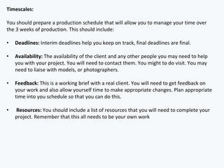 Timescales:
You should prepare a production schedule that will allow you to manage your time over
the 3 weeks of production. This should include:
• Deadlines: Interim deadlines help you keep on track, final deadlines are final.
• Availability: The availability of the client and any other people you may need to help
you with your project. You will need to contact them. You might to do visit. You may
need to liaise with models, or photographers.
• Feedback: This is a working brief with a real client. You will need to get feedback on
your work and also allow yourself time to make appropriate changes. Plan appropriate
time into you schedule so that you can do this.
• Resources: You should include a list of resources that you will need to complete your
project. Remember that this all needs to be your own work
 