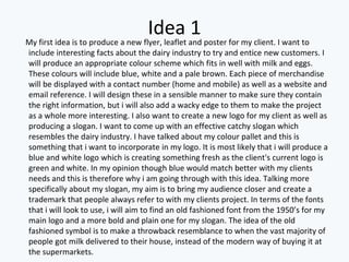 Idea 1
My first idea is to produce a new flyer, leaflet and poster for my client. I want to
include interesting facts about the dairy industry to try and entice new customers. I
will produce an appropriate colour scheme which fits in well with milk and eggs.
These colours will include blue, white and a pale brown. Each piece of merchandise
will be displayed with a contact number (home and mobile) as well as a website and
email reference. I will design these in a sensible manner to make sure they contain
the right information, but i will also add a wacky edge to them to make the project
as a whole more interesting. I also want to create a new logo for my client as well as
producing a slogan. I want to come up with an effective catchy slogan which
resembles the dairy industry. I have talked about my colour pallet and this is
something that i want to incorporate in my logo. It is most likely that i will produce a
blue and white logo which is creating something fresh as the client's current logo is
green and white. In my opinion though blue would match better with my clients
needs and this is therefore why i am going through with this idea. Talking more
specifically about my slogan, my aim is to bring my audience closer and create a
trademark that people always refer to with my clients project. In terms of the fonts
that i will look to use, i will aim to find an old fashioned font from the 1950’s for my
main logo and a more bold and plain one for my slogan. The idea of the old
fashioned symbol is to make a throwback resemblance to when the vast majority of
people got milk delivered to their house, instead of the modern way of buying it at
the supermarkets.
 