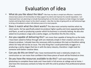 Evaluation of idea
• What do you like about the idea? I like how my idea is simple but effective. I wanted to
choose basic pieces of merchandise to help support my client and improve his overall reputation. I am
impressed how i am planning to include fascinating facts on the dairy industry to help intrigue my target
market and bring them closer to the client's project. I also like my idea of going with an old fashioned logo
to bring a throwback to when milk delivery was at its most popular.
• Does it match what the client wants? This idea most certainly matches what my
client wants. He has specifically asked me produce higher quality and more appealing leaflet
and flyers, as well as producing a poster which his business is currently lacking. He also also
asked me to produce a logo and a catchy slogan, so therefore this fits the criteria.
• Are you capable of delivering this? I am more than capable of doing this as the tasks
i have been asked to follow through with are relatively simple in their creation and are very
cheap to produce. I already have the necessary skills to produce this task so therefore asking
others for help will not be an issue. The only thing that i could potentially struggle on is
producing a catchy slogan that ties in with the dairy industry, therefore i might look for
someone with better creative ideas.
• Can you do this on time? Like i have mentioned this task is relatively simple in its
construction so i am more than confident that these pieces of work will be finished on time.
• Do you have the resources available to do this? I will need InDesign and
photoshop to complete these tasks and i have both in full service at college and at home. I
also have the necessary contacts to help me with this and to produce five professional pieces
of work.
 