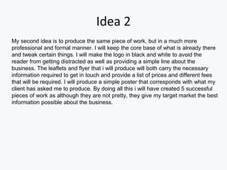 Idea 2
My second idea is to produce the same piece of work, but in a much more
professional and formal manner. I will keep the core base of what is already there
and tweak certain things. I will make the logo in black and white to avoid the
reader from getting distracted as well as providing a simple line about the
business. The leaflets and flyer that i will produce will both carry the necessary
information required to get in touch and provide a list of prices and different fees
that will be required. I will produce a simple poster that corresponds with what my
client has asked me to produce. By doing all this i will have created 5 successful
pieces of work as although they are not pretty, they give my target market the best
information possible about the business.
 
