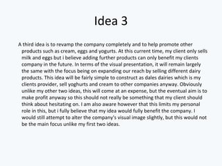Idea 3
A third idea is to revamp the company completely and to help promote other
products such as cream, eggs and yogurts. At this current time, my client only sells
milk and eggs but i believe adding further products can only benefit my clients
company in the future. In terms of the visual presentation, it will remain largely
the same with the focus being on expanding our reach by selling different dairy
products. This idea will be fairly simple to construct as dales dairies which is my
clients provider, sell yoghurts and cream to other companies anyway. Obviously
unlike my other two ideas, this will come at an expense, but the eventual aim is to
make profit anyway so this should not really be something that my client should
think about hesitating on. I am also aware however that this limits my personal
role in this, but i fully believe that my idea would fully benefit the company. I
would still attempt to alter the company's visual image slightly, but this would not
be the main focus unlike my first two ideas.
 