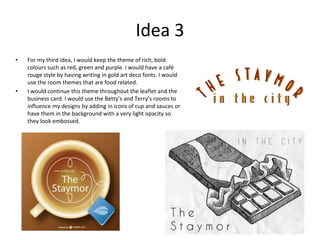 Idea 3
• For my third idea, I would keep the theme of rich, bold
colours such as red, green and purple. I would have a café
rouge style by having writing in gold art deco fonts. I would
use the room themes that are food related.
• I would continue this theme throughout the leaflet and the
business card. I would use the Betty’s and Terry’s rooms to
influence my designs by adding in icons of cup and sauces or
have them in the background with a very light opacity so
they look embossed.
 