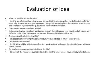 Evaluation of idea
• What do you like about the idea?
• I like the use of rich colours that would be used in this idea as well as the bold art deco fonts. I
especially like the red and gold logo even though it is very simple at the moment it oozes class
and I do feel it represents the guest house from what I have seen.
• Does it match what the client wants?
• It does match what the client wants even though their ideas are very mixed and all have a very
different style. I feel they would be pleased if I went ahead with this style.
• Are you capable of delivering this?
• I am capable of delivering this as I already have a good idea of what I could create.
• Can you do this on time?
• I do think I would be able to complete this work on time as long as the client is happy with my
colour choices.
• Do you have the resources available to do this?
• I do have all the resources available to do this like the other ideas I have already talked about.
 