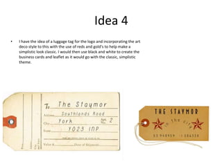 Idea 4
• I have the idea of a luggage tag for the logo and incorporating the art
deco style to this with the use of reds and gold's to help make a
simplistic look classic. I would then use black and white to create the
business cards and leaflet as it would go with the classic, simplistic
theme.
 