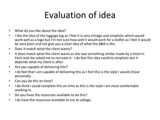Evaluation of idea
• What do you like about the idea?
• I like the idea of the luggage tag as I feel it is very vintage and simplistic which would
work well as a logo but I'm not sure how well it would work for a leaflet as I feel it would
be very plain and not give you a clear idea of what the B&B is like.
• Does it match what the client wants?
• It does match what the client wants as she saw something similar made by a hotel in
Paris and she asked me to recreate it. I do feel this idea could to simplistic but it
depends what my client is after.
• Are you capable of delivering this?
• I do feel that I am capable of delivering this as I feel this is the style I would chose
personally.
• Can you do this on time?
• I do think I could complete this on time as this is the style I am most comfortable
working in.
• Do you have the resources available to do this?
• I do have the resources available to me at college.
 