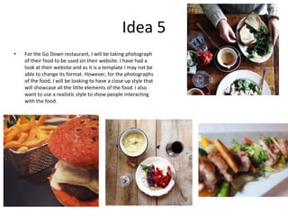 Idea 5
• For the Go Down restaurant, I will be taking photograph
of their food to be used on their website. I have had a
look at their website and as it is a template I may not be
able to change its format. However, for the photographs
of the food, I will be looking to have a close up style that
will showcase all the little elements of the food. I also
want to use a realistic style to show people interacting
with the food.
 