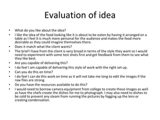 Evaluation of idea
• What do you like about the idea?
• I like the idea of the food looking like it is about to be eaten by having it arranged on a
table as I feel it is much more personal for the audience and makes the food more
desirable as they could imagine themselves there.
• Does it match what the client wants?
• The brief I have from the client is very broad in terms of the style they want so I would
need to experiment with some test shots first and get feedback from them to see what
they like best.
• Are you capable of delivering this?
• I do feel I am capable of delivering this style of work with the right set up.
• Can you do this on time?
• I do feel I can do this work on time as it will not take me long to edit the images if the
raw files are strong.
• Do you have the resources available to do this?
• I would need to borrow camera equipment from college to create these images as well
as have the chefs create the dishes for me to photograph. I may also need to dishes to
be cold to prevent any steam from running the pictures by fogging up the lens or
creating condensation.
 