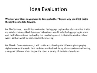 Idea Evaluation
Which of your ideas do you want to develop further? Explain why you think that is
the right idea to take forward.
For The Staymor, I would like to develop the luggage tag idea but also combine it with
my art deco idea as I feel the use of rich colours would help the luggage tag to stand
out. I will also continue to develop the circular logo as it is closest to what my client
wants as thats what we discussed in the meeting.
For The Go Down restaurant, I will continue to develop the different photography
styles to see which works best to showcase the food. I may also experiment with using
a range of different shots to give the client a variety of shots to chose from.
 