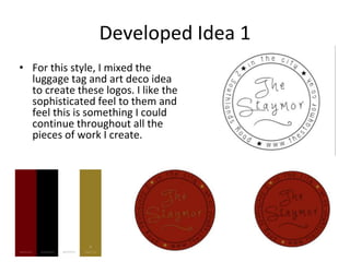 Developed Idea 1
• For this style, I mixed the
luggage tag and art deco idea
to create these logos. I like the
sophisticated feel to them and
feel this is something I could
continue throughout all the
pieces of work I create.
 