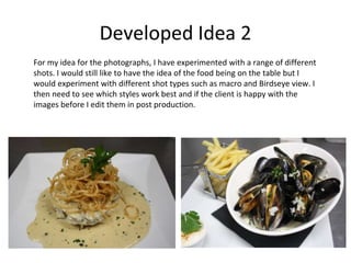 Developed Idea 2
For my idea for the photographs, I have experimented with a range of different
shots. I would still like to have the idea of the food being on the table but I
would experiment with different shot types such as macro and Birdseye view. I
then need to see which styles work best and if the client is happy with the
images before I edit them in post production.
 
