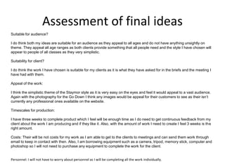 Assessment of final ideas
Suitable for audience?
I do think both my ideas are suitable for an audience as they appeal to all ages and do not have anything unsightly on
theme. They appeal all age ranges as both clients provide something that all people need and the style I have chosen will
appear to people of all classes as they very simplistic.
Suitability for client?
I do think the work I have chosen is suitable for my clients as it is what they have asked for in the briefs and the meeting I
have had with them.
Appeal of the work:
I think the simplistic theme of the Staymor style as it is very easy on the eyes and feel it would appeal to a vast audience.
Again with the photography for the Go Down I think any images would be appeal for their customers to see as their isn’t
currently any professional ones available on the website.
Timescales for production:
I have three weeks to complete product which I feel will be enough time as I do need to get continuous feedback from my
client about the work I am producing and if they like it. Also, with the amount of work I need to create I feel 3 weeks is the
right amount.
Costs: Their will be not costs for my work as I am able to get to the clients to meetings and can send them work through
email to keep in contact with then. Also, I am borrowing equipment such as a camera, tripod, memory stick, computer and
photoshop so I will not need to purchase any equipment to complete the work for the client.
Personnel: I will not have to worry about personnel as I will be completing all the work individually.
 