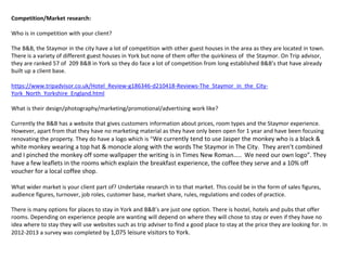 Competition/Market research:
Who is in competition with your client?
The B&B, the Staymor in the city have a lot of competition with other guest houses in the area as they are located in town.
There is a variety of different guest houses in York but none of them offer the quirkiness of the Staymor. On Trip advisor,
they are ranked 57 of 209 B&B in York so they do face a lot of competition from long established B&B’s that have already
built up a client base.
https://www.tripadvisor.co.uk/Hotel_Review-g186346-d210418-Reviews-The_Staymor_in_the_City-
York_North_Yorkshire_England.html
What is their design/photography/marketing/promotional/advertising work like?
Currently the B&B has a website that gives customers information about prices, room types and the Staymor experience.
However, apart from that they have no marketing material as they have only been open for 1 year and have been focusing
renovating the property. They do have a logo which is “We currently tend to use Jasper the monkey who is a black &
white monkey wearing a top hat & monocle along with the words The Staymor in The City. They aren’t combined
and I pinched the monkey off some wallpaper the writing is in Times New Roman….. We need our own logo”. They
have a few leaflets in the rooms which explain the breakfast experience, the coffee they serve and a 10% off
voucher for a local coffee shop.
What wider market is your client part of? Undertake research in to that market. This could be in the form of sales figures,
audience figures, turnover, job roles, customer base, market share, rules, regulations and codes of practice.
There is many options for places to stay in York and B&B’s are just one option. There is hostel, hotels and pubs that offer
rooms. Depending on experience people are wanting will depend on where they will chose to stay or even if they have no
idea where to stay they will use websites such as trip adviser to find a good place to stay at the price they are looking for. In
2012-2013 a survey was completed by 1,075 leisure visitors to York.
 
