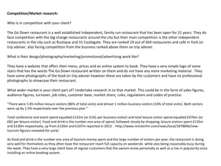 Competition/Market research:
Who is in competition with your client?
The Go Down restaurant is a well established independent, family run restaurant that has been open for 21 years. They do
face competition with the big change restaurants around the city but their main competition is the other independent
restaurants in the city such as Rustique and 31 Castlegate. They are ranked 19 out of 664 restaurants and café in York on
trip adviser, also facing competition from the business ranked above them on trip adviser.
What is their design/photography/marketing/promotional/advertising work like?
They have a website that offers their menu, prices and an online system to book. They have a very simple logo of some
stairs that has the words The Go Down restaurant written on them and do not have any more marketing material. They
have some photographs of the food on trip adviser however these are taken by the customers and have no professional
photographs to showcase their restaurant.
What wider market is your client part of? Undertake research in to that market. This could be in the form of sales figures,
audience figures, turnover, job roles, customer base, market share, rules, regulations and codes of practice.
“There were 5.85 million leisure visitors (86% of total visits) and almost 1 million business visitors (14% of total visits). Both sectors
were up by 1.5% respectively over the previous year.”
Total conference and event spend equalled £132m (or £141 per business visitor) and total leisure visitor spend equalled £476m (or
£82 per leisure visitor). Food and drink is the number one area of spend, followed closely by shopping; leisure visitors spent £135m
and £130m respectively, up from £120m and £107m reported in 2013. - http://www.minsterfm.com/news/local/1878846/new-
tourism-figures-revealed-for-york/
As food and drink is the number one area of tourism money spent and the large number of visitors per year, the restaurant is doing
very well for themselves as they often have the restaurant reach full capacity on weekends while also being reasonably busy during
the week. They have a very large client base of regular customers that the owners know personally as well as a rise in popularity since
installing an online booking system.
 
