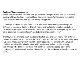 Audience/Customer research:
Who is the audience or customer that your client is trying to reach? Perhaps they have
already told you. Perhaps you should ask. You could also do further research in to the
type of audience or customer you are hoping to appeal to.
“Our target market is couples from 18-118 who enjoy experiencing something a bit
different to the norm. We have 2 family rooms and we love families but most of our
customers are couples. We are vibrant, funky, fun place and are slowly getting our own
client base even though we haven’t started marketing ourselves yet.”
The Staymor are trying to reach out to clients of all ages and have rooms with different
themes that celebrate York such as the Terry’s room and the Dick Turpin room. They have
two ground floor rooms which would be easily accessible for anyone with a physical
disability and also offer a family room with can sleep up to four people, offering
something a little different for those with children. Their main selling point is the
quirkiness of the B&B which needs to shown through the marketing materials I create for
them.
 