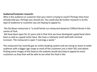 Audience/Customer research:
Who is the audience or customer that your client is trying to reach? Perhaps they have
already told you. Perhaps you should ask. You could also do further research in to the
type of audience or customer you are hoping to appeal to.
The Go Down restaurant is “a small family run restaurant based on Clifford Street in the
centre of York.
We have been open for 21 years and in that time we have developed a good local client
base as well as a good visitor base. We have a relatively small staff with minimal
turnover. The restaurant is open 7 evenings a week.”
The restaurant has recently got an online booking system and are trying to reach to wider
audience with a bigger age range as most of the customers are in their 50’s and above.
Putting some images of the food on the website would also help to appeal to more
customers as they then will be able to see what the food is like.
 