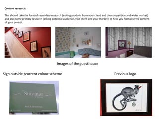 Content research:
This should take the form of secondary research (exiting products from your client and the competition and wider market)
and also some primary research (asking potential audience, your client and your market,) to help you formalise the content
of your project.
Previous logoSign outside /current colour scheme
Images of the guesthouse
 
