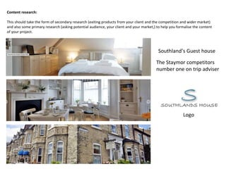 Content research:
This should take the form of secondary research (exiting products from your client and the competition and wider market)
and also some primary research (asking potential audience, your client and your market,) to help you formalise the content
of your project.
The Staymor competitors
number one on trip adviser
Southland’s Guest house
Logo
 