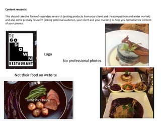Content research:
This should take the form of secondary research (exiting products from your client and the competition and wider market)
and also some primary research (asking potential audience, your client and your market,) to help you formalise the content
of your project.
Logo
Not their food on website
No professional photos
 