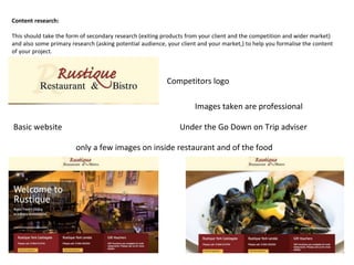 Content research:
This should take the form of secondary research (exiting products from your client and the competition and wider market)
and also some primary research (asking potential audience, your client and your market,) to help you formalise the content
of your project.
Competitors logo
Basic website
only a few images on inside restaurant and of the food
Images taken are professional
Under the Go Down on Trip adviser
 