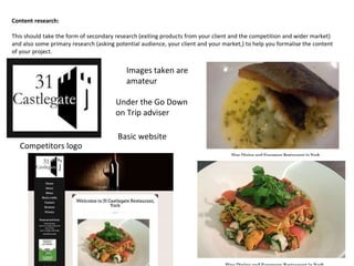 Content research:
This should take the form of secondary research (exiting products from your client and the competition and wider market)
and also some primary research (asking potential audience, your client and your market,) to help you formalise the content
of your project.
Competitors logo
Basic website
Images taken are
amateur
Under the Go Down
on Trip adviser
 