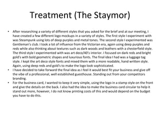 Treatment (The Staymor)
• After researching a variety of different styles that you asked for the brief and at our meeting, I
have created a few different logo mockups in a variety of styles. The first style I experiment with
was Steampunk using lots of deep purples and metal tones. The second style I experimented was
Gentleman’s club. I took a lot of influence from the Victorian era, again using deep purples and
reds while also thinking about textures such as dark woods and leathers with a chesterfield style.
The third style I experimented with was art deco/40’s interior. I focused on dark reds and bright
gold's with bold geometric shapes and luxurious fonts. The final idea I had was a luggage tag
style. I kept the art deco style fonts and mixed them with a more readable, hand written style.
Again, using deep reds and gold's to make the logo look sophisticated.
• I have decided to take forward the final idea as I feel it would best fit your business and give off
the vibe of a professional, well established guesthouse. Standing out from your competitors
branding.
• For the business card, I wanted to keep it very simple, using the logo in a stamp style on the front
and give the details on the back. I also had the idea to make the business card circular to help it
stand out more, however, I do not know printing costs of this and would depend on the budget
you have to do this.
 