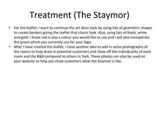 Treatment (The Staymor)
• For the leaflet, I want to continue the art deco style by using lots of geometric shapes
to create borders giving the leaflet that classic look. Also, using lots of black, white
and gold. I know red is also a colour you would like to use and I will also incorporate
the green which you currently use for your logo.
• After I have created the leaflet, I have another idea to add in some photography of
the rooms to help draw in potential customers and show off the individuality of each
room and the B&B compared to others in York. These photos can also be used on
your website to help you show customers what the Staymor is like.
 