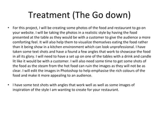 Treatment (The Go down)
• For this project, I will be creating some photos of the food and restaurant to go on
your website. I will be taking the photos in a realistic style by having the food
presented at the table as they would be with a customer to give the audience a more
comforting feel. It will also help them to visualize themselves eating the food rather
than it being show in a kitchen environment which can look unprofessional. I have
taken some text shots and have a found a few angles that work to showcase the food
in all its glory. I will need to have a set up on one of the tables with a drink and candle
lit like it would be with a customer. I will also need some time to get some shots of
the food as the steam from the hot food can ruin the images as they will not be as
clear. I will edit the images in Photoshop to help emphasise the rich colours of the
food and make it more appealing to an audience.
• I have some test shots with angles that work well as well as some images of
inspiration of the style I am wanting to create for your restaurant.
 