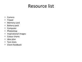 Resource list
• Camera
• Tripod
• Memory card
• Battery pack
• Computer
• Photoshop
• Inspirational images
• Colour charts
• Idea plan
• Test shots
• Client feedback
 
