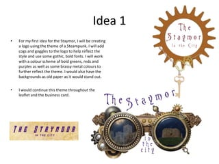Idea 1
• For my first idea for the Staymor, I will be creating
a logo using the theme of a Steampunk. I will add
cogs and goggles to the logo to help reflect the
style and use some gothic, bold fonts. I will work
with a colour scheme of bold greens, reds and
purples as well as some brassy metal colours to
further reflect the theme. I would also have the
backgrounds as old paper as it would stand out.
• I would continue this theme throughout the
leaflet and the business card.
 
