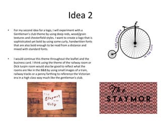 Idea 2
• For my second idea for a logo, I will experiment with a
Gentleman’s club theme by using deep reds, wood/grain
textures and chesterfield styles. I want to create a logo that is
sophisticated yet bold by using some curly, handwritten fonts
that are also bold enough to be read from a distance and
mixed with standard fonts.
• I would continue this theme throughout the leaflet and the
business card. I think using the theme of the railway room or
Dick turpin room would also be good to reflect what the
rooms are like in the B&B by using small images of a train,
railway tracks or a penny farthing to reference the Victorian
era in a high class way much like the gentleman's club.
 