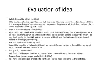 Evaluation of idea
• What do you like about the idea?
• I like this idea of using a gentleman's club theme as it is more sophisticated and classy. I think
it is also a good way of representing the company as they do use a lots of deep red and blacks
in the decoration of the guest house.
• Does it match what the client wants?
• Again, this does match what my client wants but it is very different to the steampunk theme
as I feel it is more grown up and sophisticated. It does give of a more serious vibe which I do
not think works for the B&B as they are more laid back and fun loving which they should
reflect in their logo/advertising.
• Are you capable of delivering this?
• I would be capable of delivering this as I am more informed on this style and like the use of
wood textures to make the materials.
• Can you do this on time?
• I do feel I could create this idea on time as it is a reasonably easy theme to follow.
• Do you have the resources available to do this?
• I do have the resources available to do this as I would need the same as the last idea.
 