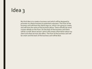 Idea 3
My third idea is to create a business card which will be designed to
promote my clients business to potential customers.The front of the
business card will have the clients logo on, which I am going to create,
and will have the name of the business above.There will also be some
contact details on the front. On the back of the business card there
will be a small ‘about section’ which will contain information about my
client and what services she offers. The front of the business card will
be cream and the back of the business card will be blue.
 