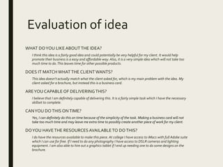 Evaluation of idea
WHAT DOYOU LIKEABOUTTHE IDEA?
I think this idea is a fairly good idea and could potentially be very helpful for my client. It would help
promote their business is a easy and affordable way. Also, it is a very simple idea which will not take too
much time to do.This leaves time for other possible products.
DOES IT MATCHWHATTHE CLIENTWANTS?
This idea doesn’t actually match what the client asked for, which is my main problem with the idea. My
client asked for a brochure, but instead this is a business card.
AREYOU CAPABLE OF DELIVERINGTHIS?
I believe that I am definitely capable of delivering this. It is a fairly simple task which I have the necessary
skillset to complete.
CANYOU DOTHIS ONTIME?
Yes, I can definitely do this on time because of the simplicity of the task. Making a business card will not
take too much time and may leave me extra time to possibly create another piece of work for my client.
DOYOU HAVETHE RESOURCES AVAILABLETO DOTHIS?
I do have the resources available to make this piece. At college I have access to iMacs with full Adobe suite
which I can use for free. If I need to do any photography I have access to DSLR cameras and lighting
equipment. I am also able to hire out a graphics tablet if I end up needing one to do some designs on the
brochure.
 