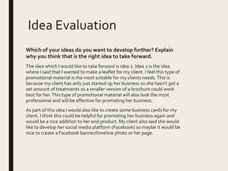 Idea Evaluation
Which of your ideas do you want to develop further? Explain
why you think that is the right idea to take forward.
The idea which I would like to take forward is idea 2. Idea 2 is the idea
where I said that I wanted to make a leaflet for my client. I feel this type of
promotional material is the most suitable for my clients needs. This is
because my client has only just started up her business so she hasn’t got a
set amount of treatments so a smaller version of a brochure could work
best for her.This type of promotional material will also look the most
professional and will be effective for promoting her business.
As part of this idea I would also like to create some business cards for my
client. I think this could be helpful for promoting her business again and
would be a nice addition to her end product. My client also said she would
like to develop her social media platform (Facebook) so maybe it would be
nice to create a Facebook banner/timeline photo or her page.
 