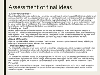 Assessment of final ideas
Suitable for audience?
I haven’t established an exact audience but I am aiming my work towards women because I feel this is a suitable target
audience. I want my work to portray calm and serenity so I plan to use tranquil, neutral colours which should appeal to
women and people seeking relaxation. I feel this will make my product suitable for the audience. People seeking
relaxation through the spa or complementary therapies generally have enough money to spend on them so they must
be upper working class or middle class. This means that I can use a slightly higher level of vocabulary and it means I
have to have a high level of standard and class when completing my work.
Suitability for client?
My final idea will be very suitable for the client and will meet the brief set out by the client. My client asked for a
brochure and I plan to create something very similar to a brochure, but it will be more like a leaflet, so it will essentially
meet my client’s brief – they did say they were flexible. I also plan to use the exact colour scheme that my client asked
for and include the information my client asked for. So overall my product will be very suitable for the client.
Appeal of the work:
I feel that my work will look appealing to others. This is because I am ensuring that my work is visually appealing by
using colour schemes and getting feedback from my peers.
Timescales for production:
The timescale for production is two weeks and I will be creating a production schedule to manage my workload. I plan
to dedicate my first week to creating my brochure and my second week of production will be dedicated to making a
business card. There will also be time for client feedback and running over final pieces to improve anything.
Costs:
The costs for this project will be very low, if anything at all. I do not need to pay for use of equipment because I have
access to all the equipment I will need at college. The computers are equipped with full Adobe suite. The only money
that I will need to spend, will be spent on fuel costs to travel to see my client – these costs will be between £5-£10.
Personnel:
I will be the only person working on my project.This is because I am capable of carrying out production by myself without the
need of help from others. I am capable of carrying out all of the graphic design work independently and I am able to receive
advice from my peers, client and tutor.
 