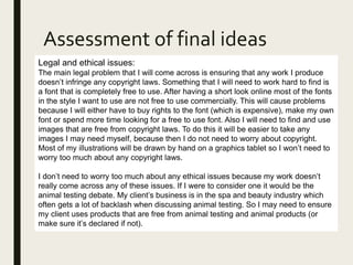 Assessment of final ideas
Legal and ethical issues:
The main legal problem that I will come across is ensuring that any work I produce
doesn’t infringe any copyright laws. Something that I will need to work hard to find is
a font that is completely free to use. After having a short look online most of the fonts
in the style I want to use are not free to use commercially. This will cause problems
because I will either have to buy rights to the font (which is expensive), make my own
font or spend more time looking for a free to use font. Also I will need to find and use
images that are free from copyright laws. To do this it will be easier to take any
images I may need myself, because then I do not need to worry about copyright.
Most of my illustrations will be drawn by hand on a graphics tablet so I won’t need to
worry too much about any copyright laws.
I don’t need to worry too much about any ethical issues because my work doesn’t
really come across any of these issues. If I were to consider one it would be the
animal testing debate. My client’s business is in the spa and beauty industry which
often gets a lot of backlash when discussing animal testing. So I may need to ensure
my client uses products that are free from animal testing and animal products (or
make sure it’s declared if not).
 