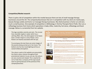Competition/Market research:
There is quite a bit of competition within this market because there are lots of small massage therapy
businesses around the UK. The companies/businesses that are in competition with my client are mainly spas,
beauty therapy outlets and home run massage therapy businesses. My clients business is home run and very
much a small business. One example of competition is Reflexology in York by Therapist Renni Prelle. She runs a
reflexology business from home which specialises in baby reflex, maternity, hot stone, reflexology and facial
massage. Below is a screenshot from her website.
The logo esembles serenity and calm. The circular
lines resemble ripples in water which has a
calming effect. Also, the what appear to be leaves
have a similar shape to a lotus flower. Lotus
flowers are heavily associated with the spa.
To accompany the text there are some images of
the practice being carried out in her home. The
bottom one has low mood lighting and has an
overall chilled atmosphere.
The colours used on this website are presumably
the clients colour scheme throughout their
promotional material. As you can see, the colours
are very neutral and relaxed. This is exactly the
sort of vibe that a company of this type would
want to portray because of the premise of the
company/business.
 