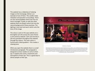 This website has a slideshow of relaxing
images on the homepage. Below is an
example of one of them. The candles imply
relaxation and peaceful surroundings. There
are also stones/pebbles which link into hot
stone massages. Finally, as with the other
website there are flowers which link into the
natural background of these practises. The
lighting is low level and warm which suits the
tone of the image.
The colours used on this spas website are a
bit brighter yet still convey the same theme
as the previous website. Calm and serenity is
still very prevalent throughout this website
through the colours. The main colour is
fuchsia with a black gradient – this creates a
relaxing tone.
When you open the website there is a small
introductory paragraph. This paragraph is
designed to entice readers to come to their
spa. It explains the scents, treatments and
atmosphere of their spa. This is a good way to
attract people to their spa.
 