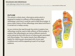 (2016). Reflexology to Relieve Fibro Pain. Available:
https://fibromyalgianewstoday.com/pinterest/2016/10/06/6086/reflexology-to-relieve-fibro-pain. Last accessed 2nd May 2018.
REFLEXOLOGY AND FIBROMYALGIA
OUTLINE
This article is a fairly short, informative article which is
designed to explain to sufferers of fibromyalgia what
reflexology is and how it could be used to help fibromyalgia. It
gives a basic history of how reflexology came about and how it
is carried out in todays society.
As you continue the read through the article it explains how
reflexology could be used to help sufferers of fibromyalgia. It
explains that reflexologists use various different pressure
points along the foot with the aim of relieving pain associated
with fibromyalgia. This implies heavily that reflexology is
helpful for relieving pain associated with chronic pain
conditions and could be appealing to part of my target
audience.
 