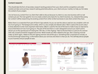 Content research:
This should take the form of secondary research (exiting products from your client and the competition and wider
market) and also some primary research (asking potential audience, your client and your market,) to help you formalise
the content of your project.
I do not have any content from my client that I able to discuss because my client is a very new business with no real
content just yet.The main goal for me is to create content and a basis for my client’s business. So, instead of discussing
her content I will be researching into existing content from other similar businesses to see what content they have.
Below there is a screenshot from part of Clarin’s Spa website.As you can see the colours used are very simplistic with not
too much going on.The background is white, which is a very simple and relaxed colour. Red is used as the accent colour
to draw attention to the most important information. Black is used for the rest of the text to make it easy to read and to
ensure that there isn’t too much going on.The part of the text that is in red is designed to ensure you read it and to
attract you to this spa because of it being the “UK’s No.1 in Anti-Ageing”. Next to the text there is a picture of a woman
with only a towel somewhat wrapped around her.White towels are often related to the spa. She is wearing minimal
make up which again, relates to the anti-ageing and how natural the spa is. Something that is important to include, as
I’ve found through researching, is information about your services and what it is that you do.This will help attract people
to your business and put people at ease.
 
