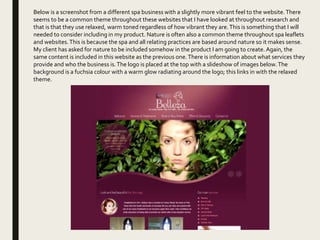 Below is a screenshot from a different spa business with a slightly more vibrant feel to the website.There
seems to be a common theme throughout these websites that I have looked at throughout research and
that is that they use relaxed, warm toned regardless of how vibrant they are.This is something that I will
needed to consider including in my product. Nature is often also a common theme throughout spa leaflets
and websites.This is because the spa and all relating practices are based around nature so it makes sense.
My client has asked for nature to be included somehow in the product I am going to create. Again, the
same content is included in this website as the previous one.There is information about what services they
provide and who the business is.The logo is placed at the top with a slideshow of images below.The
background is a fuchsia colour with a warm glow radiating around the logo; this links in with the relaxed
theme.
 