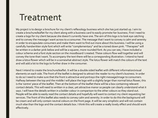 Treatment
My project is to design a brochure for my client’s reflexology business which she has just started up. I aim to
create a brochure/leaflet for my client along with a business card to easily promote her business. First I need to
create a logo for my client because she doesn’t currently have one.The aim of this logo is to look eye catching
and to convey the message I want across to a consumer.The message that I want to convey is calm and serenity
in order to encapsulate consumers and make them want to find out more about this business. I will be using a
carefully handwritten style font which will write “complementary” and be a toned down pink. “Therapies” will
be written in a darker pink below and will be a squarer, more rounded font.As you can see, I have included a
colour scheme and a font style section on the moodboard I created.These colours flow well together and will
convey the tone that I want.To accompany the text there will be a corresponding illustration. I intend to hand
draw a lotus flower which will be in a somewhat abstract style.The lotus flower will match the colours of the text
and will add a lot to the logo to further draw in the consumer.
Next I intend to create the brochure/leaflet. It will be a double sided leaflet with different information/visual
elements on each side.The front of the leaflet is designed to attract the reader to my client’s business. In order
to do so I need to make sure that the front is attractive and portrays the right message/image to consumers.
Halfway between the top and the middle I will place the logo with a slightly larger than normal lotus flower, this
is the ’centre’ piece of the leaflet.Then at the bottom of the leaflet there will be a box containing relevant
contact details.This will need to written in a clear, yet attractive manor so people can clearly understand what it
says. I will have the details written in a bolder colour in comparison to the other colours so they stand out.
People will be able to easily read the contact details and hopefully will want to contact my client requesting her
services.The front of this leaflet also needs to convey calm and serenity. In order to do this the background will
be cream and will only contain neutral colours on the front page. It will be very simplistic and will not contain
much else than the logo and the contact details box. I think this will create a really lovely effect and should work
effectively.
 
