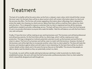 Treatment
The back of my leaflet will be the same colour as the front, a relaxed, cream colour which should further convey
the tone I want. On the back there will be an about section which will contain information about my client and
the services she offers.The first box will contain appealing information about reflexology that is designed to
entice the reader into choosing my clients service. Below that there will be a small box that is about my client
and who she is.This is designed to reassure customers that my client is registered and has all the necessary
qualifications needed to provide a reflexology service.The back will have a lot more on it than the front because
it’s aim is to provide information to anyone who reads the leaflet. I feel this will balance out with the front that is
very calm and quiet.
Finally, if I have the time I will be creating an eye catching business card.This business card will look professional
and will portray serenity. On the front there will be my clients logo, which I will be creating once I start
production.This logo is designed so it attracts potential customers to pick up the business card and find out
what it is about.The front of my business card will be cream to match with the brochure. However, the back of
the business card will be light blue to incorporate another colour that my client asked for.The blue will make the
business card standout against others and will make it more interesting. On the back there will be my client’s
contact details written clearly and in the same format as they are on the leaflet.This ensures that people are
able to clearly read the details so they can potentially contact my client.
To conclude, my work will be visually calming but also eye catching in order to promote my clients newly
established business. My work will meet the brief and provide a professional product that my client asked for
which is beautifully designed and well thought out.
 
